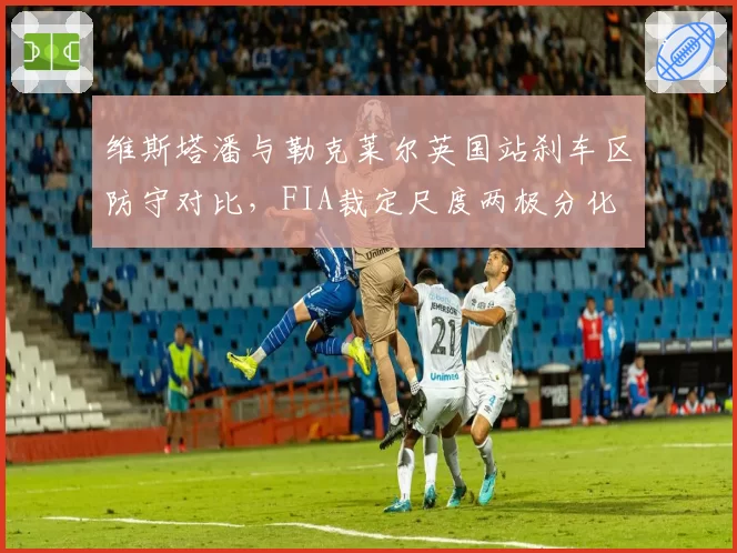 维斯塔潘与勒克莱尔英国站刹车区防守对比，FIA裁定尺度两极分化