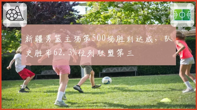 新疆男篮主场第500场胜利达成，队史胜率62.3%位列联盟第三