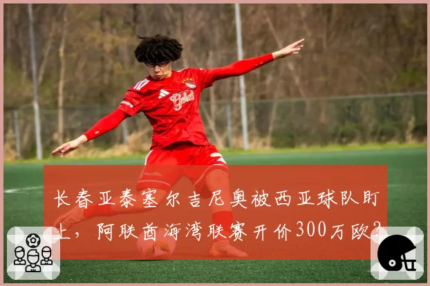 长春亚泰塞尔吉尼奥被西亚球队盯上，阿联酋海湾联赛开价300万欧？