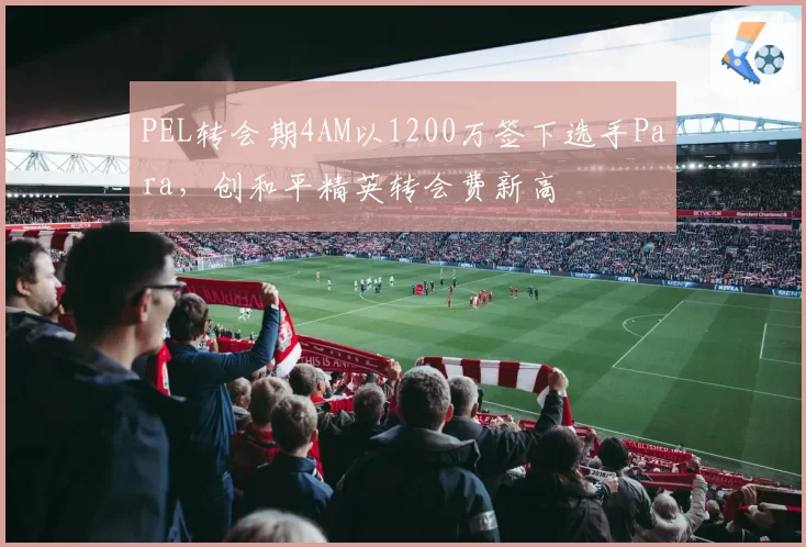 PEL转会期4AM以1200万签下选手Para，创和平精英转会费新高