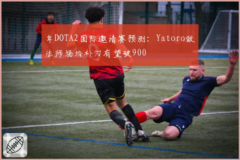 年DOTA2国际邀请赛预测：Yatoro敌法师场均补刀有望破900