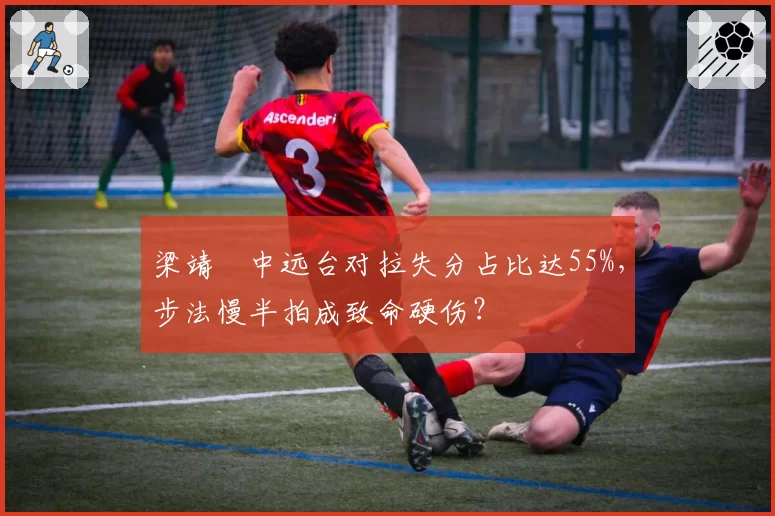 梁靖崑中远台对拉失分占比达55%，步法慢半拍成致命硬伤？