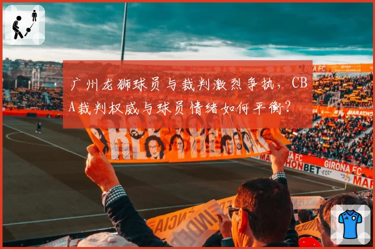 广州龙狮球员与裁判激烈争执,CBA裁判权威与球员情绪如何平衡?