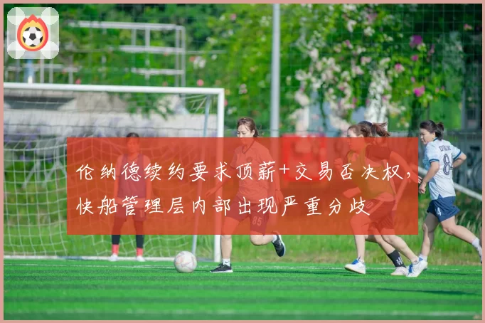 伦纳德续约要求顶薪+交易否决权，快船管理层内部出现严重分歧