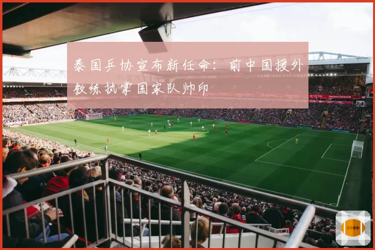 泰国乒协宣布新任命:前中国援外教练执掌国家队帅印