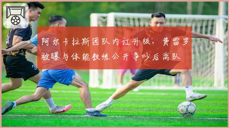 阿尔卡拉斯团队内讧升级，费雷罗被曝与体能教练公开争吵后离队